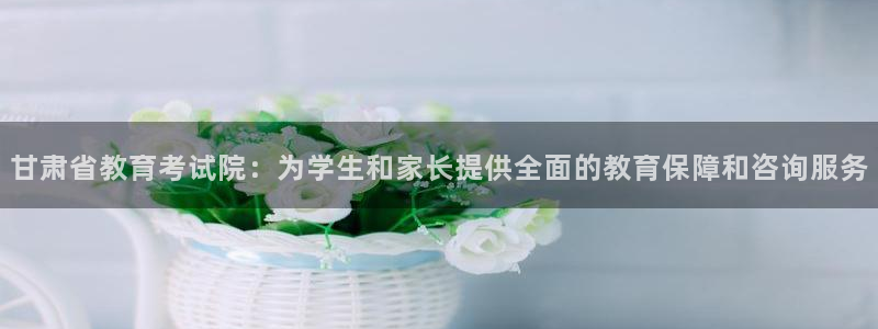 新航娱乐官方：甘肃省教育考试院：为学生和家长提供全面的教育保